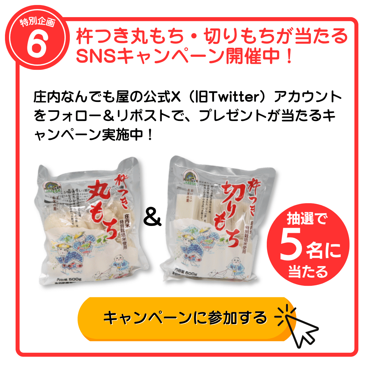 特別企画6 杵つき丸もち・切りもちが当たるSNSキャンペーン開催中！ 庄内なんでも屋の公式X（旧Twitter）アカウントをフォロー＆リポストで、プレゼントが当たるキャンペーン実施中！ 抽選で5名に当たる キャンペーンに参加する