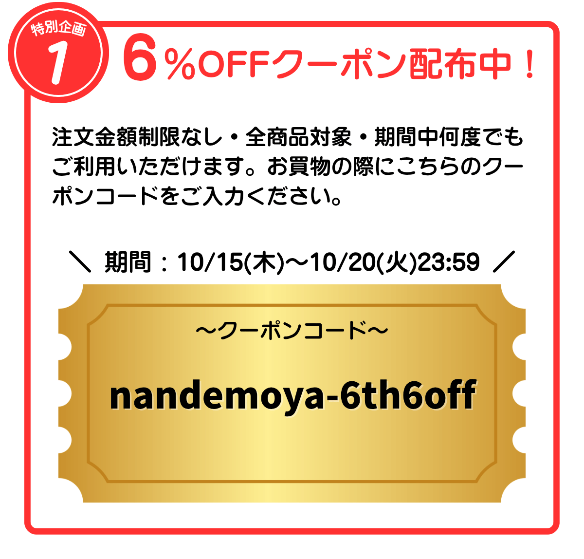 特別企画1 6％OFFクーポン配布中！ 注文金額制限なし・全商品対象・期間中何度でもご利用いただけます。お買物の際にこちらのクーポンコードをご入力ください。 期間：10/15(木)〜10/20(火)23:59 クーポンコード：nandemoya-6th6off