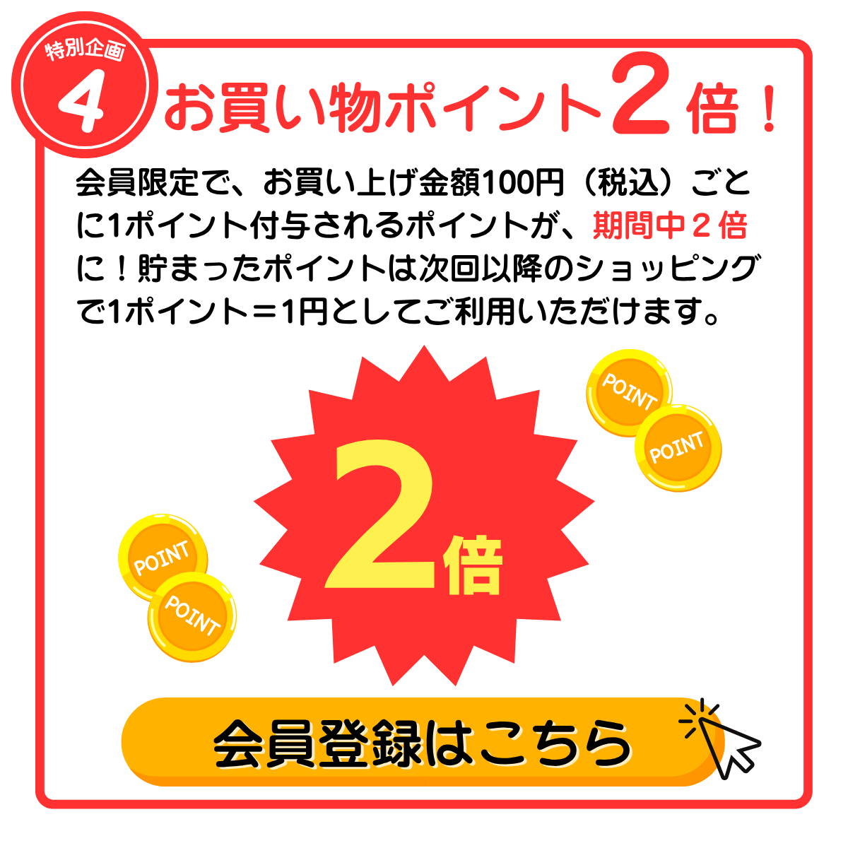 特別企画4 お買い物ポイント２倍！ 会員限定で、お買い上げ金額100円（税込）ごとに1ポイント付与されるポイントが、期間中２倍に！貯まったポイントは次回以降のショッピングで1ポイント＝1円としてご利用いただけます。 会員登録はこちら