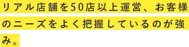 リアル店舗を50店以上運営、お客様のニーズをよく把握しているのが強み。