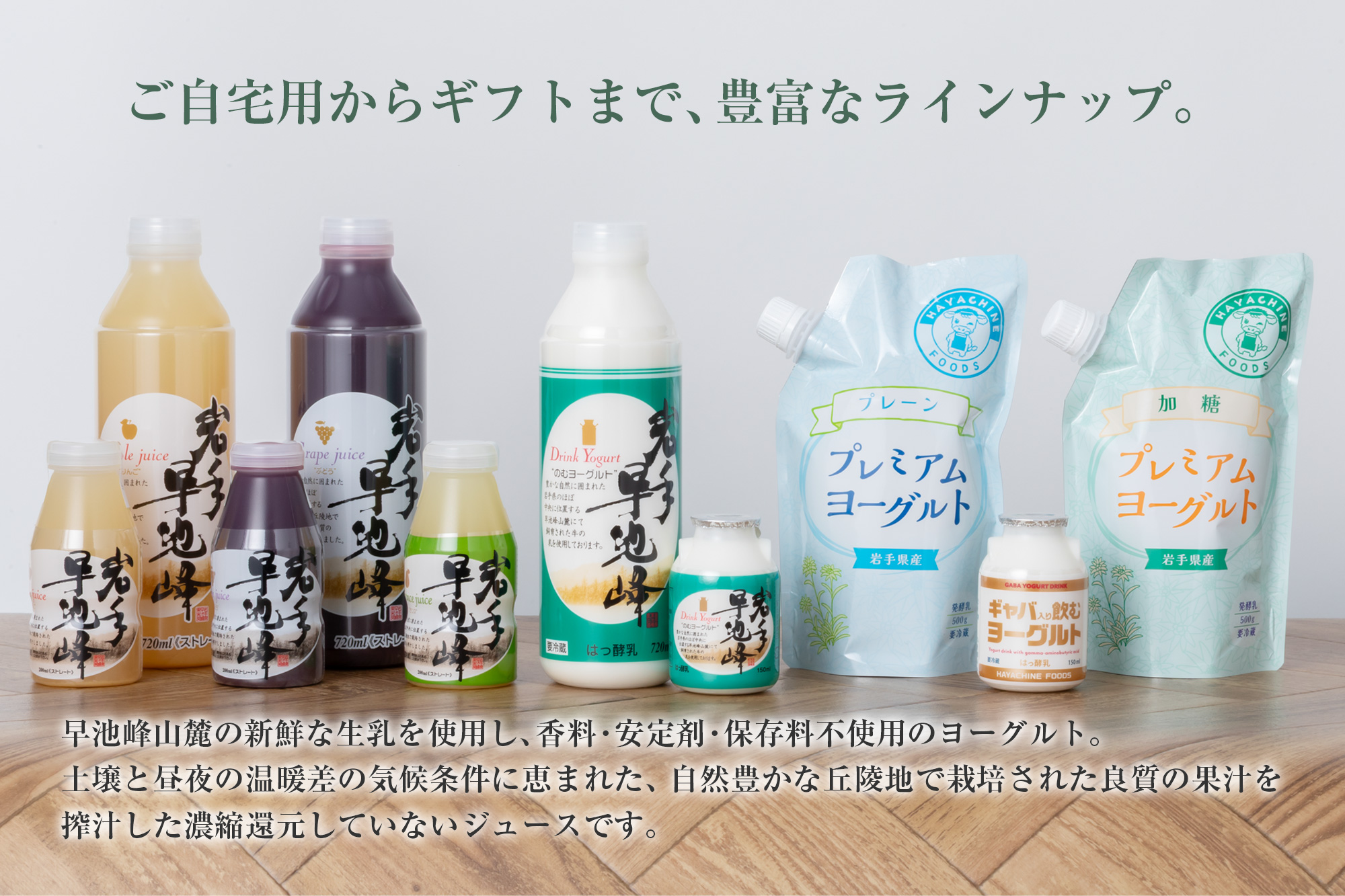 ご自宅用からギフトまで、豊富なラインナップ。早池峰山麓の新鮮な生乳を使用し、香料・安定剤・保存料不使用のヨーグルト。土壌と昼夜の温暖差の気候条件に恵まれた、自然豊かな丘隆地で栽培された良質の果汁を搾汁した濃縮還元していないジュースです。