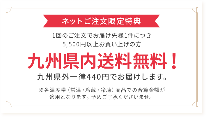 ネットご注文限定特典 1回のご注文でお届け先様1件につき5,500円以上お買い上げの方 九州県内送料無料! 九州県外一律440円でお届けします。※各温度帯(常温・冷蔵・冷凍)商品での合算金額が適用となります。予めご了承くださいませ。