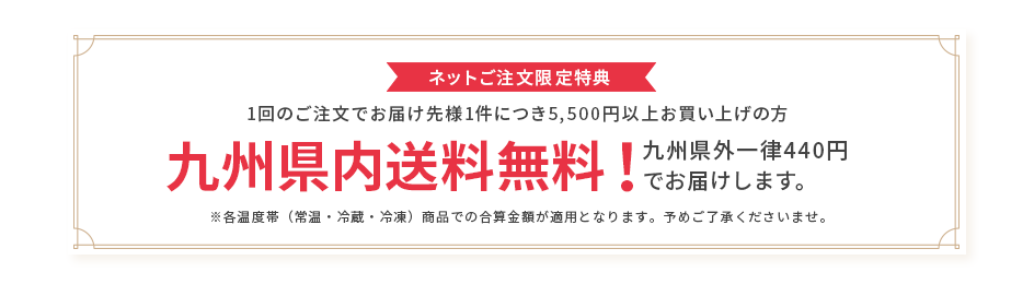 ネットご注文限定特典 1回のご注文でお届け先様1件につき5,500円以上お買い上げの方 九州県内送料無料! 九州県外一律440円でお届けします。※各温度帯(常温・冷蔵・冷凍)商品での合算金額が適用となります。予めご了承くださいませ。