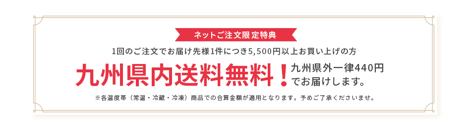 ネットご注文限定特典 1回のご注文でお届け先様1件につき5,500円以上お買い上げの方 九州県内送料無料！ 九州県外一律440円でお届けします。※各温度帯（常温・冷蔵・冷凍）商品での合算金額が適用となります。予めご了承くださいませ。