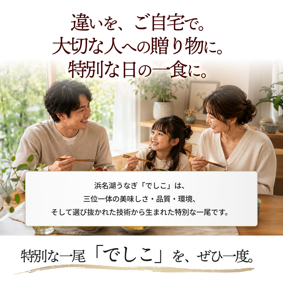 違いを、ご自宅で。大切な人への贈り物に。特別な日の一食に。浜名湖うなぎ「でしこ」は、三位一体の美味しさ・品質・環境、そして選び抜かれた技術から生まれた特別な一尾です。特別な一尾「でしこ」を、ぜひ一度。