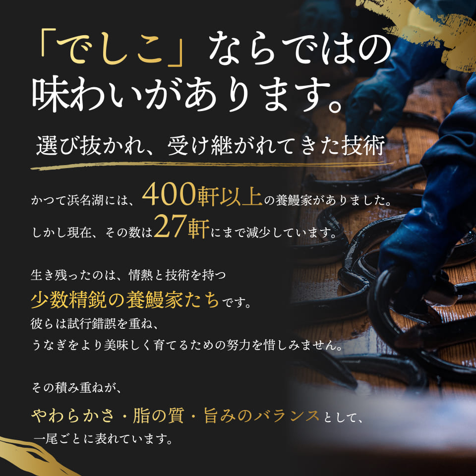 「でしこ」ならではの味わいがあります。選び抜かれ、受け継がれてきた技術。かつて浜名湖には、400軒以上の養鰻家がありました。しかし現在、その数は27軒にまで減少しています。生き残ったのは、情熱と技術を持つ少数精鋭の養鰻家たちです。彼らは試行錯誤を重ね、うなぎをより美味しく育てるための努力を惜しみません。その積み重ねが、やわらかさ・脂の質・旨みのバランスとして、一尾ごとに表れています。