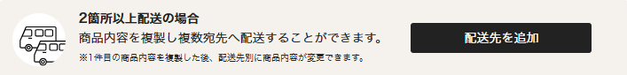 2箇所以上配送の場合。商品内容を複製し複数宛先へ配送することができます。※1件目の商品内容を複製した後、配送先別に商品内容が変更できます。
