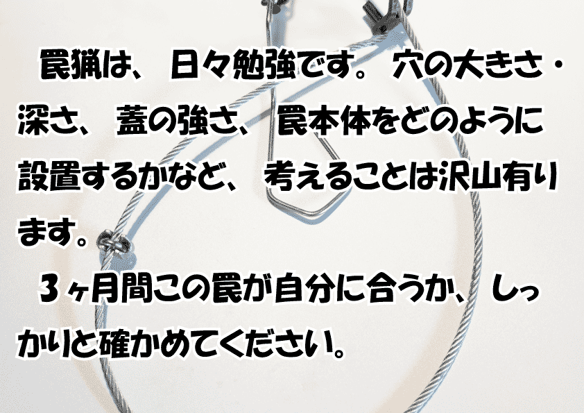 罠猟は、日々勉強です。穴の大きさ・深さ、蓋の強さ、罠本体をどのように設置するかなど、考えることは沢山有ります。
3ヶ月間この罠が自分に合うか、しっかりと確かめてください。