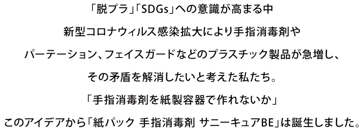 「脱プラ」「SDGs」への意識が高まる中、新型コロナウィルス感染拡大により手指消毒剤やパーテーション、フェイスガードなどのプラスチック製品が急増し、その矛盾を解消したいと考えた私たち。「手指消毒剤を紙製容器で作れないか」このアイデアから「紙パック 手指消毒剤 サニーキュアBE」は誕生しました。