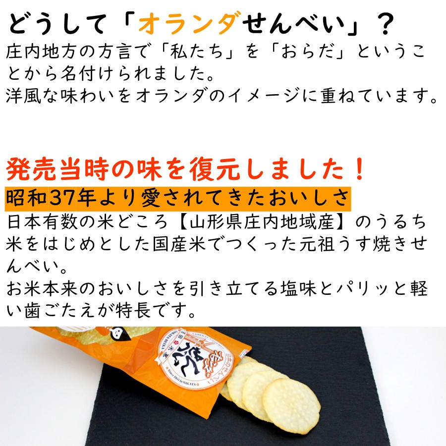 どうして「オランダせんべい」？
庄内地方の方言で「私たち」を「おらだ」ということから名付けられました。
洋風な味わいをオランダのイメージに重ねています。

発売当時の味を復元しました！
昭和37年より愛されてきたおいしさ
日本有数の米どころ【山形県庄内地域産】のうるち米をはじめとした国産米でつくった元祖うす焼きせんべい。
お米本来のおいしさを引き立てる塩味とパリッと軽い歯ごたえが特長です。