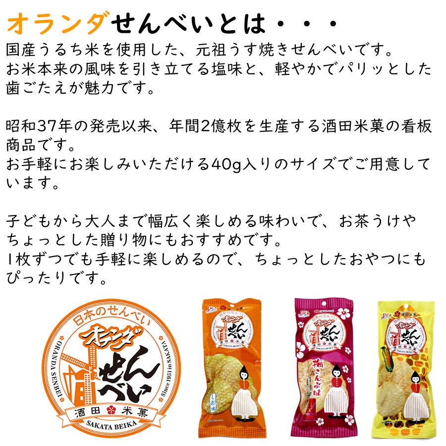 オランダせんべいとは・・・
国産うるち米を使用した、元祖うす焼きせんべいです。
・お米本来の風味を引き立てる塩味と、軽やかでパリッとした歯ごたえが魅力です。
・昭和37年の発売以来、年間2億枚を生産する酒田米菓の看板商品です。
・お手軽にお楽しみいただける48g入りのサイズでご用意しています。
・子どもから大人まで幅広く楽しめる味わいで、お茶うけやちょっとした贈り物にもおすすめです。
・1枚ずつでも手軽に楽しめるので、ちょっとしたおやつにもぴったりです。
