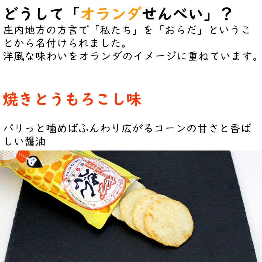 どうして「オランダせんべい」？
庄内地方の方言で「私たち」を「おらだ」ということから名付けられました。
洋風な味わいをオランダのイメージに重ねています。

焼きとうもろこし味
パリっと噛めばふんわり広がるコーンの甘さと香ばしい醤油
