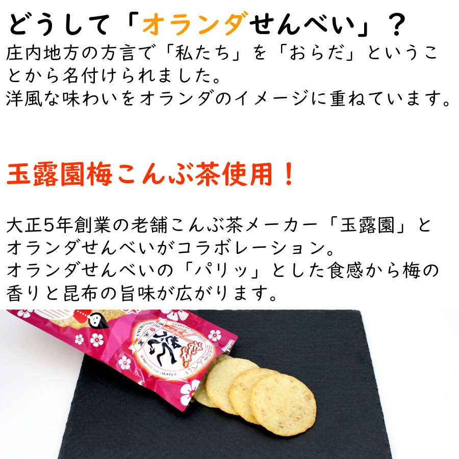 どうして「オランダせんべい」？
庄内地方の方言で「私たち」を「おらだ」ということから名付けられました。
洋風な味わいをオランダのイメージに重ねています。

玉露園梅こんぶ茶使用！
大正5年創業の老舗こんぶ茶メーカー「玉露園」とオランダせんべいがコラボレーション。
オランダせんべいの「パリッ」とした食感から梅の香りと昆布の旨味が広がります。