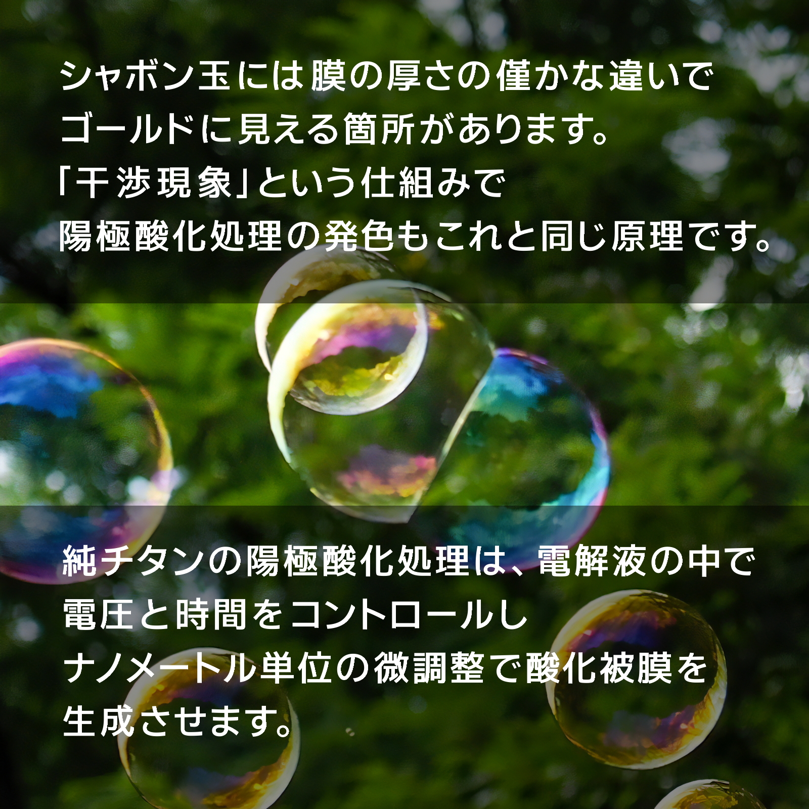 シャボン玉には、膜の厚さの僅かな違いでゴールドに見える箇所があります。「干渉現象」という仕組みで、陽極酸化処理の発色もこれと同じ原理です。純チタンの陽極酸化処理は、電解液の中で電圧と時間をコントロールし、ナノメートル単位の微調整で酸化皮膜を生成させます。