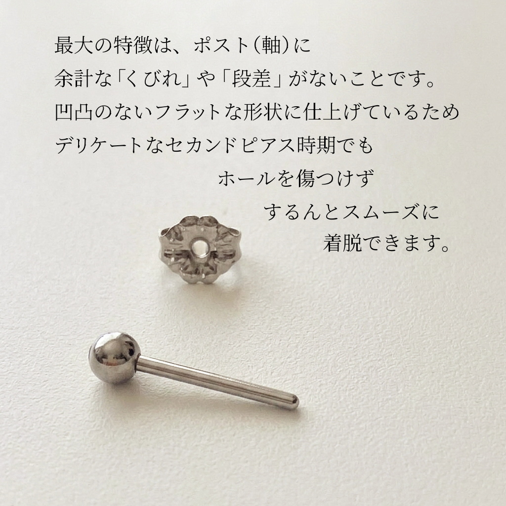 最大の特徴は、ポスト(軸)に余計な「くびれ」や「段差」がないことです。凹凸のないフラットな形状に仕上げているため、デリケートなセカンドピアス時期でもホールを傷つけず、するんとスムーズに着脱できます。