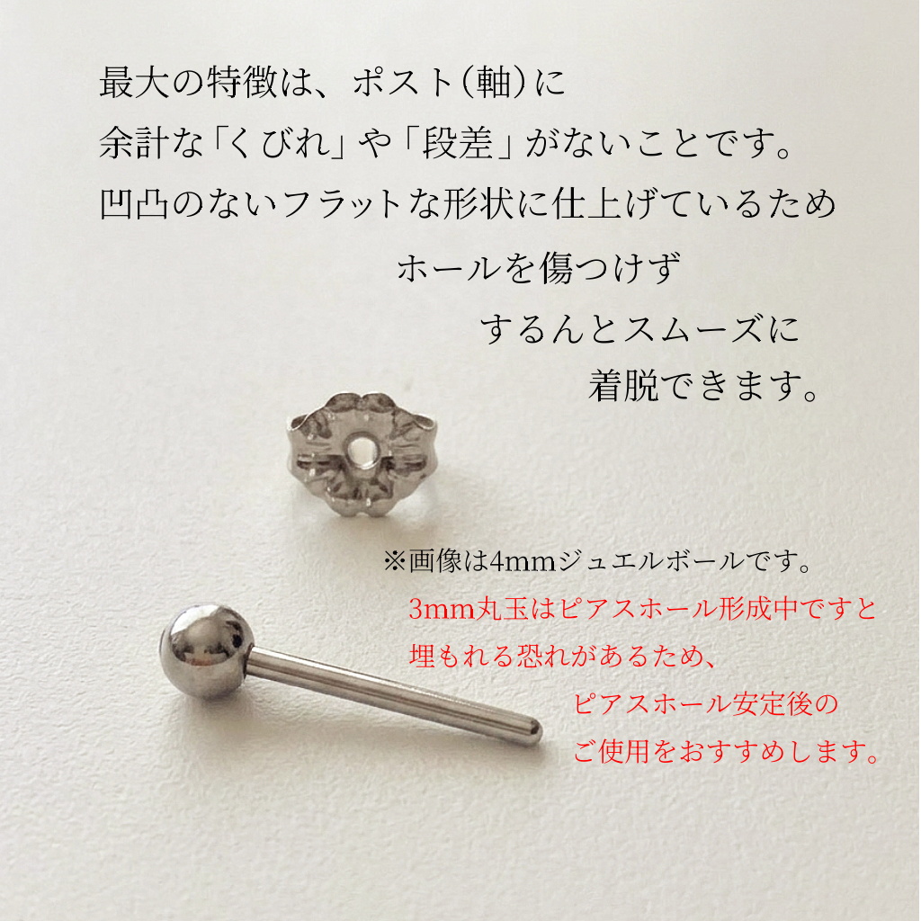 最大の特徴は、ポスト(軸)に余計な「くびれ」や「段差」がないことです。凹凸のないフラットな形状に仕上げているため、ホールを傷つけず、するんとスムーズに着脱できます。※画像は4mmジュエルボールです。3mm丸玉はピアスホール形成中ですと埋もれる恐れがあるため、ピアスホール安定後のご使用をお勧めします。