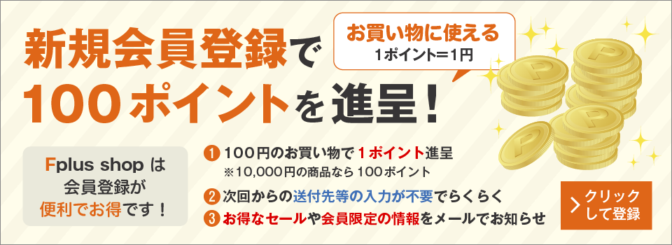 新規会員登録で100ポイントを進呈！(１ポイント＝１円でお買い物に使える）　Fplus shop は会員登録が便利でお得です！　（1）100円のお買い物で１ポイント進呈　※10,000円の商品なら100ポイント　（2）次回からの送付先等の入力が不要でらくらく　（3）お得なセールや会員限定の情報をメールでお知らせ　クリックして登録