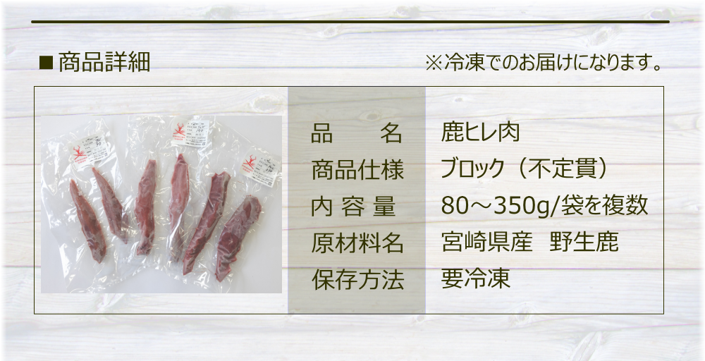 ■ 商品詳細　冷凍でのお届けになります。
品名 : 鹿ヒレ肉
商品仕様 :ブロック（不定貫）
内容量 :  80～350g/袋を複数
原材料名 : 宮崎県産　野生鹿
保存方法 : 要冷凍